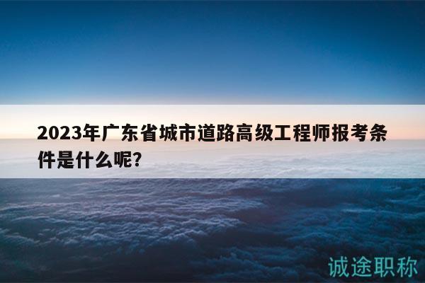 2023年廣東省城市道路高級工程師報考條件是什么呢？