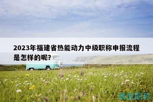 2023年福建省熱能動力中級職稱申報流程是怎樣的呢？