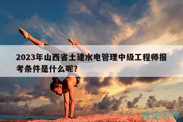 2023年山西省土建水電管理中級工程師報考條件是什么呢？