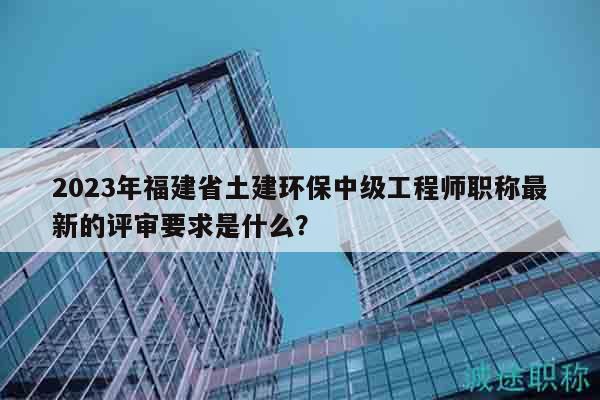 2023年福建省土建環(huán)保中級工程師職稱最新的評審要求是什么？