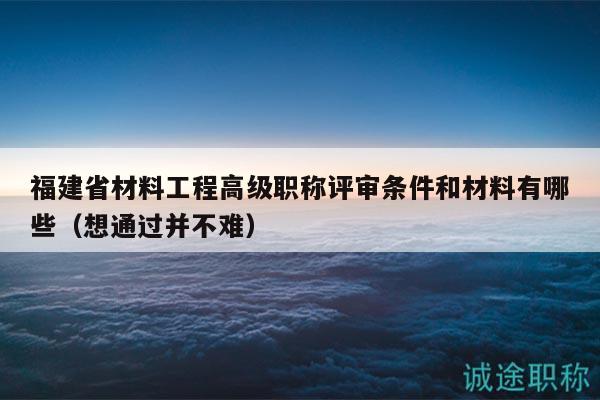 福建省材料工程高級職稱評審條件和材料有哪些（想通過并不難）