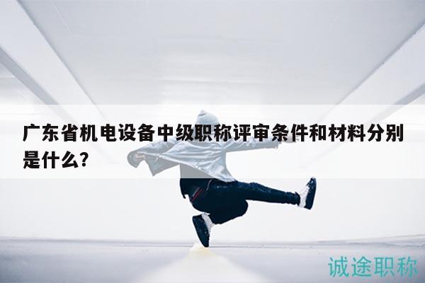 廣東省機電設(shè)備中級職稱評審條件和材料分別是什么？
