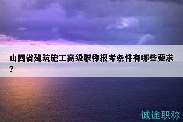 山西省建筑施工高級職稱報考條件有哪些要求？