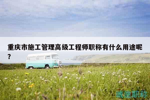 重慶市施工管理高級工程師職稱有什么用途呢？