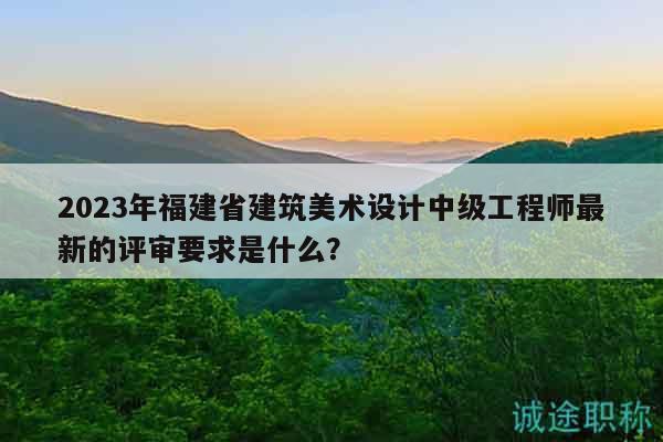 2023年福建省建筑美術(shù)設(shè)計(jì)中級(jí)工程師最新的評(píng)審要求是什么？