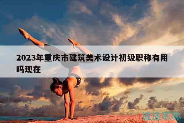 2023年重慶市建筑美術(shù)設(shè)計(jì)初級(jí)職稱(chēng)有用嗎現(xiàn)在