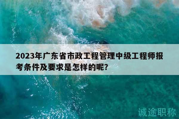 2023年廣東省市政工程管理中級(jí)工程師報(bào)考條件及要求是怎樣的呢？