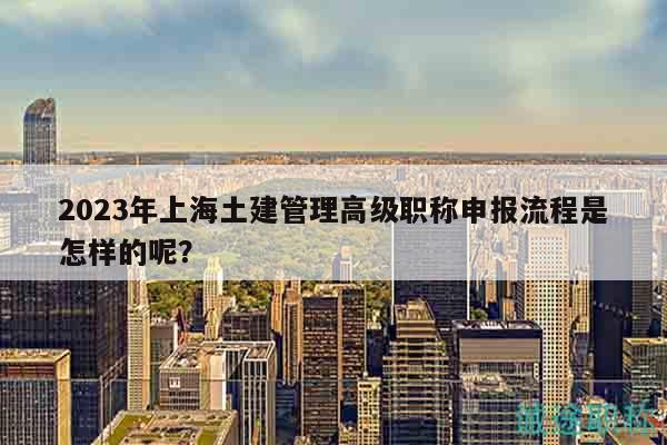 2023年上海土建管理高級職稱申報流程是怎樣的呢？