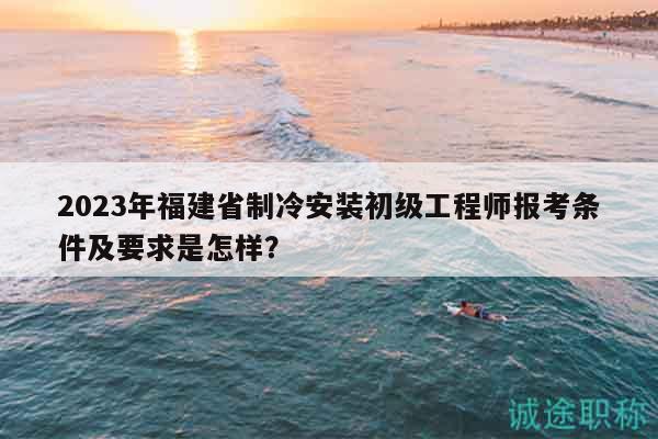 2023年福建省制冷安裝初級工程師報考條件及要求是怎樣？