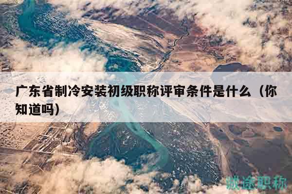 廣東省制冷安裝初級(jí)職稱評(píng)審條件是什么（你知道嗎）