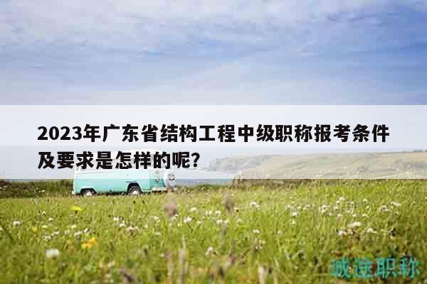 2023年廣東省結(jié)構(gòu)工程中級(jí)職稱報(bào)考條件及要求是怎樣的呢？
