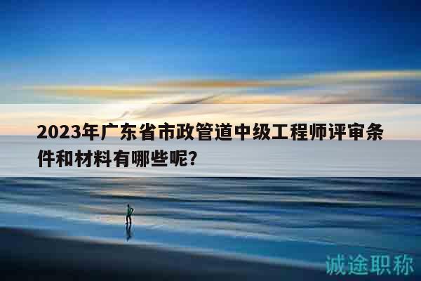 2023年廣東省市政管道中級(jí)工程師評(píng)審條件和材料有哪些呢？