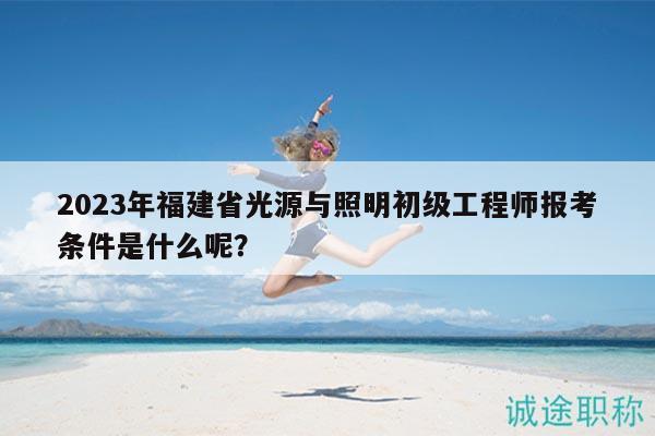 2023年福建省光源與照明初級(jí)工程師報(bào)考條件是什么呢？