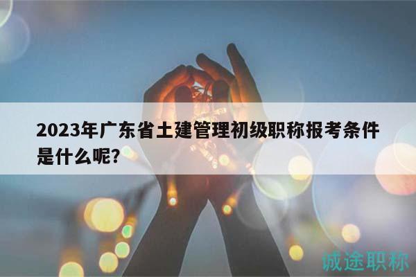 2023年廣東省土建管理初級職稱報考條件是什么呢？