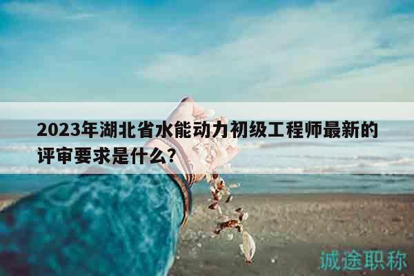 2023年湖北省水能動力初級工程師最新的評審要求是什么？
