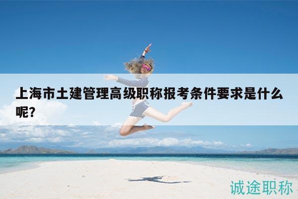 上海市土建管理高級(jí)職稱報(bào)考條件要求是什么呢？