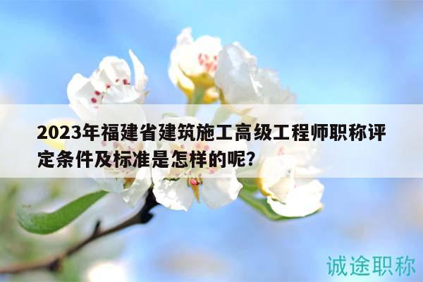 2023年福建省建筑施工高級(jí)工程師職稱評定條件及標(biāo)準(zhǔn)是怎樣的呢？