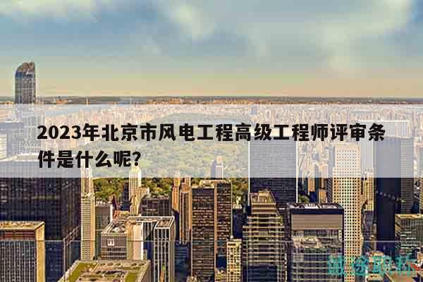 2023年北京市風(fēng)電工程高級(jí)工程師評審條件是什么呢？