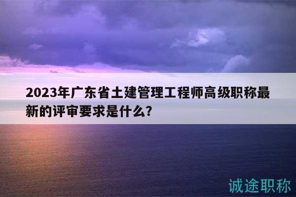 2023年廣東省土建管理工程師高級職稱最新的評審要求是什么？