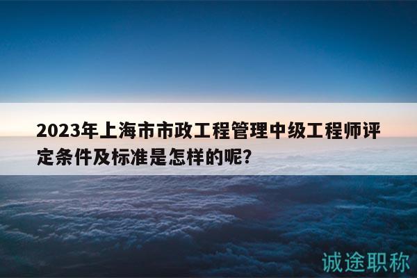 2023年上海市市政工程管理中級工程師評定條件及標(biāo)準(zhǔn)是怎樣的呢？