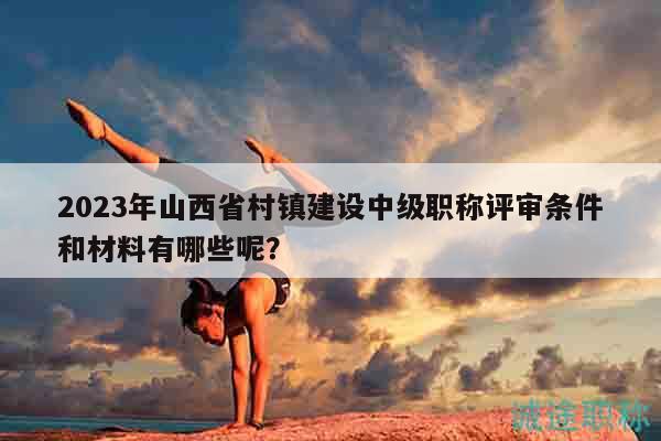 2023年山西省村鎮(zhèn)建設中級職稱評審條件和材料有哪些呢？
