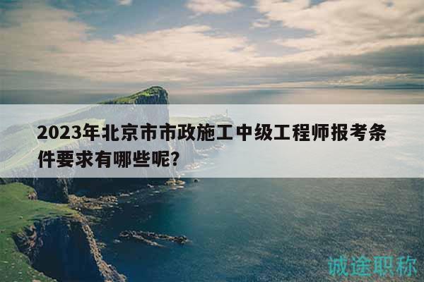 2023年北京市市政施工中級(jí)工程師報(bào)考條件要求有哪些呢？