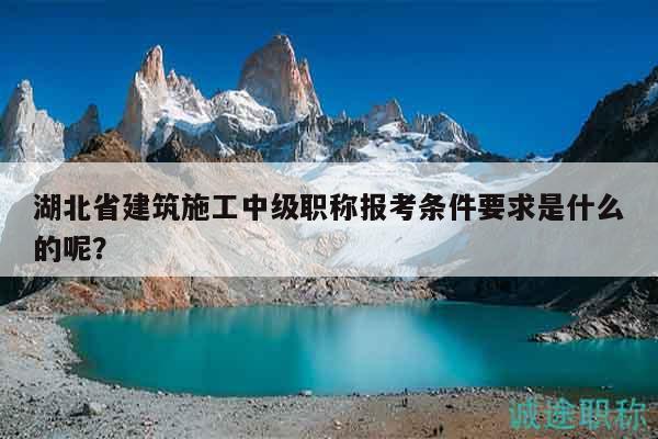 湖北省建筑施工中級職稱報考條件要求是什么的呢？