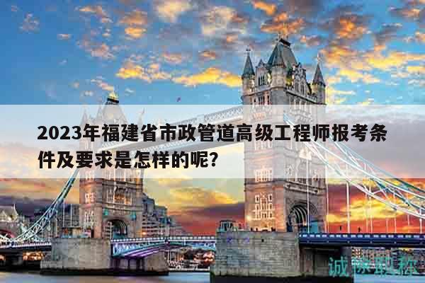 2023年福建省市政管道高級工程師報考條件及要求是怎樣的呢？
