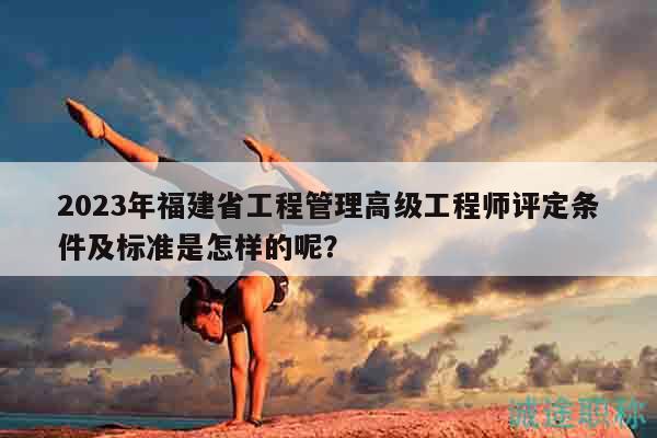 2023年福建省工程管理高級(jí)工程師評(píng)定條件及標(biāo)準(zhǔn)是怎樣的呢？