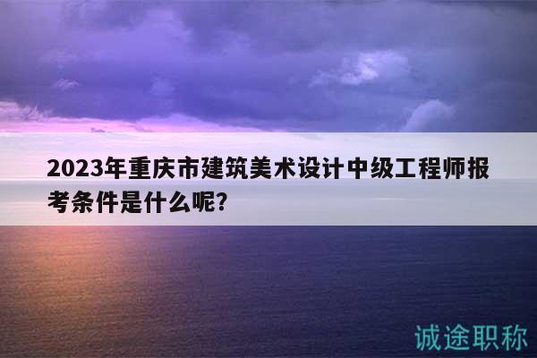 2023年重慶市建筑美術(shù)設(shè)計(jì)中級(jí)工程師報(bào)考條件是什么呢？