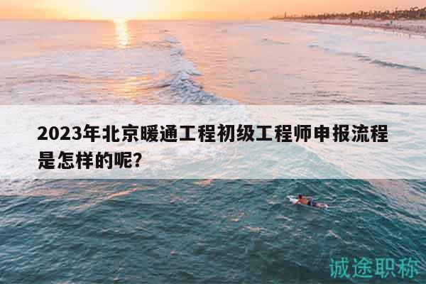 2023年北京暖通工程初級工程師申報流程是怎樣的呢？