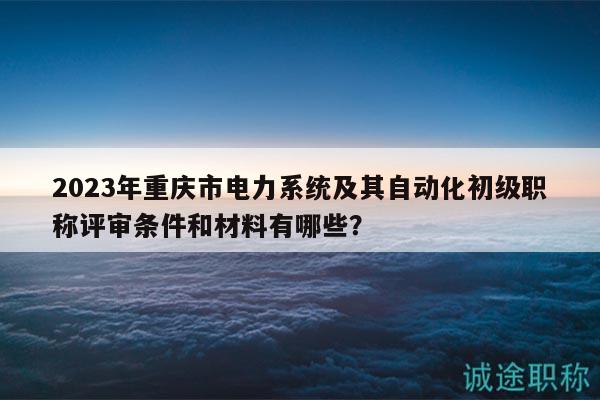2023年重慶市電力系統(tǒng)及其自動化初級職稱評審條件和材料有哪些？