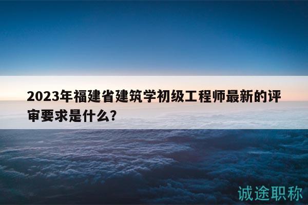 2023年福建省建筑學初級工程師最新的評審要求是什么？