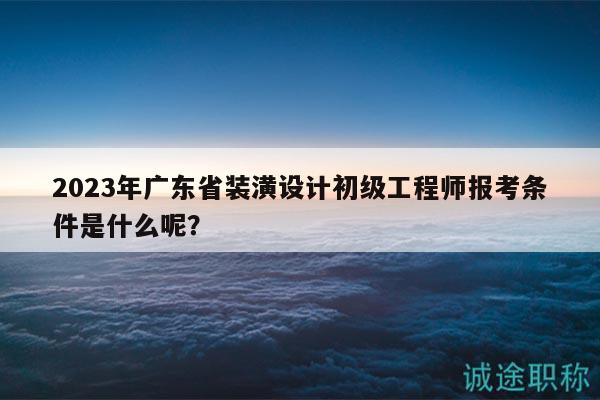 2023年廣東省裝潢設(shè)計初級工程師報考條件是什么呢？