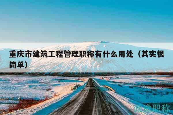 重慶市建筑工程管理職稱有什么用處（其實很簡單）