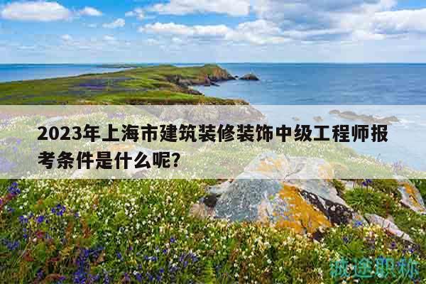 2023年上海市建筑裝修裝飾中級(jí)工程師報(bào)考條件是什么呢？