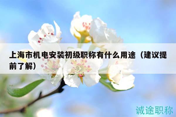 上海市機電安裝初級職稱有什么用途（建議提前了解）