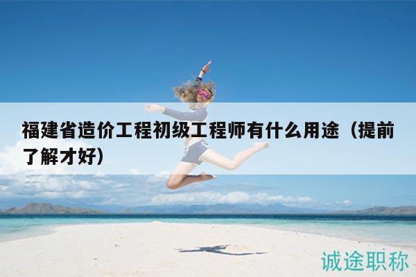 福建省造價(jià)工程初級(jí)工程師有什么用途（提前了解才好）