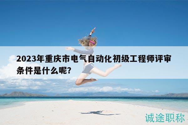 2023年重慶市電氣自動(dòng)化初級(jí)工程師評(píng)審條件是什么呢？