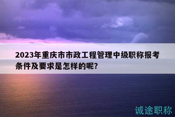 2023年重慶市市政工程管理中級(jí)職稱(chēng)報(bào)考條件及要求是怎樣的呢？