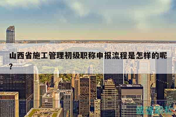 山西省施工管理初級(jí)職稱(chēng)申報(bào)流程是怎樣的呢？