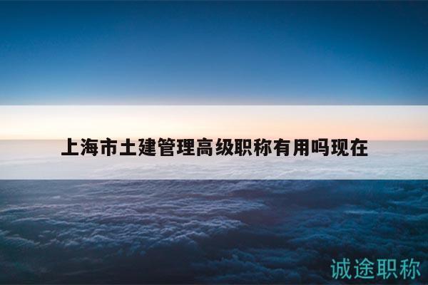 上海市土建管理高級(jí)職稱有用嗎現(xiàn)在