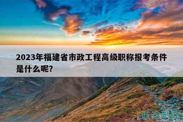 2023年福建省市政工程高級(jí)職稱報(bào)考條件是什么呢？