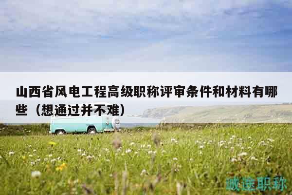 山西省風(fēng)電工程高級職稱評審條件和材料有哪些（想通過并不難）