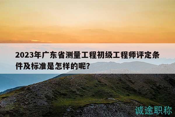 2023年廣東省測量工程初級工程師評定條件及標準是怎樣的呢？