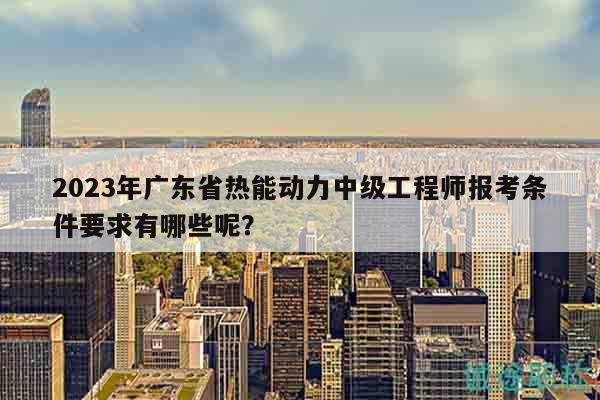 2023年廣東省熱能動力中級工程師報考條件要求有哪些呢？