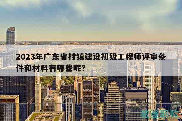 2023年廣東省村鎮(zhèn)建設初級工程師評審條件和材料有哪些呢？