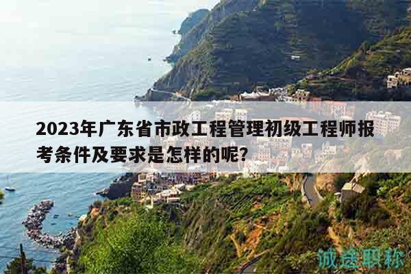 2023年廣東省市政工程管理初級工程師報考條件及要求是怎樣的呢？