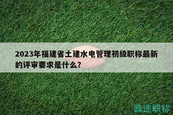 2023年福建省土建水電管理初級職稱最新的評審要求是什么？