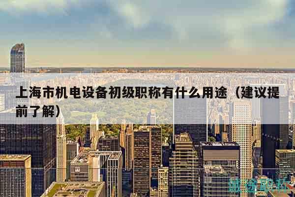 上海市機電設備初級職稱有什么用途（建議提前了解）